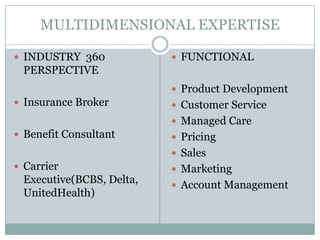 MULTIDIMENSIONAL EXPERTISE INDUSTRY  360 PERSPECTIVE   Insurance Broker Benefit Consultant Carrier Executive(BCBS, Delta, UnitedHealth) FUNCTIONAL  Product Development Customer Service Managed Care Pricing Sales Marketing Account Management 