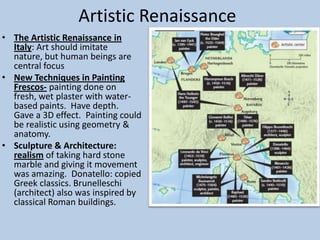 Artistic Renaissance
• The Artistic Renaissance in
  Italy: Art should imitate
  nature, but human beings are
  central focus
• New Techniques in Painting
  Frescos- painting done on
  fresh, wet plaster with water-
  based paints. Have depth.
  Gave a 3D effect. Painting could
  be realistic using geometry &
  anatomy.
• Sculpture & Architecture:
  realism of taking hard stone
  marble and giving it movement
  was amazing. Donatello: copied
  Greek classics. Brunelleschi
  (architect) also was inspired by
  classical Roman buildings.
 