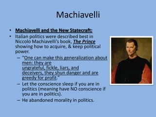 Machiavelli
• Machiavelli and the New Statecraft:
• Italian politics were described best in
  Niccolo Machiavelli’s book, The Prince
  showing how to acquire, & keep political
  power.
   – “One can make this generalization about
      men: they are
      ungrateful, fickle, liars, and
      deceivers, they shun danger and are
      greedy for profit.”
   – Let the conscience sleep if you are in
      politics (meaning have NO conscience if
      you are in politics).
   – He abandoned morality in politics.
 