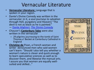 Vernacular Literature
• Vernacular Literature: Language that is
  spoken in your region.
• Dante’s Divine Comedy was written in the
  vernacular; in it, a soul journeys to salvation
  through Hell, purgatory and Heaven) “The
  devil is not as black as he is painted.”
  ― Dante Alighieri, The Divine Comedy
• Chaucer’s Canterbury Tales were also
  written in the vernacular
    – 29 pilgrims journeying to the tomb of Saint
      Thomas a’ Becket at Canterbury Cathedral in
      England
• Christine de Pizan, a French woman and
  writer denounced men who said women
  can’t learn: “Should I also tell you whether a
  woman’s nature is clever and quick enough
  to learn speculative sciences as well as to
  discover them, and likewise the manual arts.
  I assure you that women are equally well-
  suited and skilled…”
 