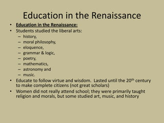 Education in the Renaissance
• Education in the Renaissance:
• Students studied the liberal arts:
    –   history,
    –   moral philosophy,
    –   eloquence,
    –   grammar & logic,
    –   poetry,
    –   mathematics,
    –   astronomy and
    –   music.
• Educate to follow virtue and wisdom. Lasted until the 20th century
  to make complete citizens (not great scholars)
• Women did not really attend school; they were primarily taught
  religion and morals, but some studied art, music, and history
 