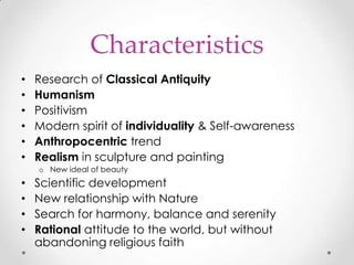 Characteristics
•
•
•
•
•
•

Research of Classical Antiquity
Humanism
Positivism
Modern spirit of individuality & Self-awareness
Anthropocentric trend
Realism in sculpture and painting
o New ideal of beauty

•
•
•
•

Scientific development
New relationship with Nature
Search for harmony, balance and serenity
Rational attitude to the world, but without
abandoning religious faith

 
