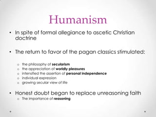 Humanism
• In spite of formal allegiance to ascetic Christian
doctrine
• The return to favor of the pagan classics stimulated:
o
o
o
o
o

the philosophy of secularism
the appreciation of worldly pleasures
intensified the assertion of personal independence
individual expression
growing secular view of life

• Honest doubt began to replace unreasoning faith
o The importance of reasoning

 