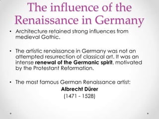 The influence of the
Renaissance in Germany
• Architecture retained strong influences from
medieval Gothic.
• The artistic renaissance in Germany was not an
attempted resurrection of classical art. It was an
intense renewal of the Germanic spirit, motivated
by the Protestant Reformation.
• The most famous German Renaissance artist:
Albrecht Dürer
(1471 - 1528)

 