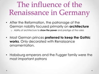 The influence of the
Renaissance in Germany
• After the Reformation, the patronage of the
German nobility focused primarily on architecture
o Ability of architecture to show the power and prestige of the rulers

• Most German princes preferred to keep the Gothic
works. Only decorated with Renaissance
ornamentation.
• Habsburg emperors and the Fugger family were the
most important patrons

 