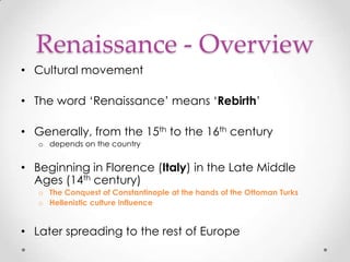 Renaissance - Overview
• Cultural movement

• The word „Renaissance‟ means „Rebirth‟
• Generally, from the 15th to the 16th century
o depends on the country

• Beginning in Florence (Italy) in the Late Middle
Ages (14th century)
o The Conquest of Constantinople at the hands of the Ottoman Turks
o Hellenistic culture influence

• Later spreading to the rest of Europe

 