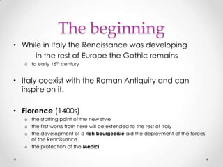 The beginning
• While in Italy the Renaissance was developing
in the rest of Europe the Gothic remains
o to early 16th century

• Italy coexist with the Roman Antiquity and can
inspire on it.
• Florence (1400s)
o the starting point of the new style
o the first works from here will be extended to the rest of Italy
o the development of a rich bourgeoisie aid the deployment of the forces
of the Renaissance.
o the protection of the Medici

 