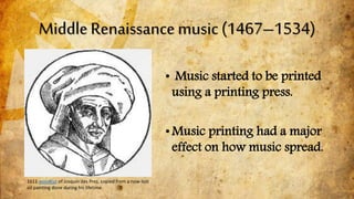 Middle Renaissance music (1467–1534)
• Music started to be printed
using a printing press.
•Music printing had a major
effect on how music spread.
1611 woodcut of Josquin des Prez, copied from a now-lost
oil painting done during his lifetime
 