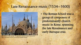 Late Renaissance music (1534–1600)
San Marco in the evening. The spacious, resonant interior was one of
the inspirations for the music of the Venetian School.
• The Roman School was a
group of composers of
predominantly church
music in Rome, spanning
the late Renaissance and
early Baroque eras.
 