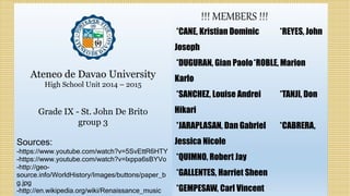 !!! MEMBERS !!!
*CANE, Kristian Dominic *REYES, John
Joseph
*DUGURAN, Gian Paolo*ROBLE, Marion
Karlo
*SANCHEZ, Louise Andrei *TANJI, Don
Hikari
*JARAPLASAN, Dan Gabriel *CABRERA,
Jessica Nicole
*QUIMNO, Robert Jay
*GALLENTES, Harriet Sheen
*GEMPESAW, Carl Vincent
Ateneo de Davao University
High School Unit 2014 – 2015
Grade IX - St. John De Brito
group 3
Sources:
-https://www.youtube.com/watch?v=5SvEttR6HTY
-https://www.youtube.com/watch?v=lxppa6sBYVo
-http://geo-
source.info/WorldHistory/Images/buttons/paper_b
g.jpg
-http://en.wikipedia.org/wiki/Renaissance_music
 