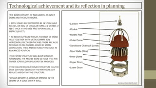 Technologicalachievementand its reflection in planning
•THE DOME CONSISTS OF TWO LAYERS, AN INNER
DOME AND THE OUTER DOME.
• BOTH DOMES ARE SUPPORTED BY 24 STONE HALF
ARCHES, OR RIBS, OF CIRCULAR FORM, 2.1 METRES (7
FEET) THICK AT THE BASE AND TAPERING TO 1.5
METRES (5 FEET).
• TO RESIST OUTWARD THRUST, TIE RINGS OF STONE
HELD TOGETHER WITH METAL CRAMPS RUN
HORIZONTALLY BETWEEN THE RIBS. THERE ARE ALSO
TIE RINGS OF OAK TIMBERS JOINED BY METAL
CONNECTORS. THESE MEMBERS KEEP THE DOME IN
ABALANCED POSITION.
• THE ENTIRE STRUCTURE WAS BUILT WITHOUT
FORMWORK, THE ARCHES WERE SO HUGE THAT THE
TIMBER SCAFFOLDING COULDNOT BE PROVIDED.
• THE HOLLOW DOUBLE DOMED STRUCTURE HAS THE
SAME COFFERED CELING OF THE PANTHEON AS IT
REDUCES WEIGHT OF THE STRUCTURE.
•OCULUS DENOTES A CIRCULAR OPENING IN THE
CENTRE OF A DOME OR IN A WALL.
•Lantern
•Oculus
•Marble Ribs
•Outer Dome
•Sandstone Chains (6 Levels)
•Spur Walls (Ribs)
•Inner Dome
•Upper Drum
•Lower Drum
www.westescalante.com
 