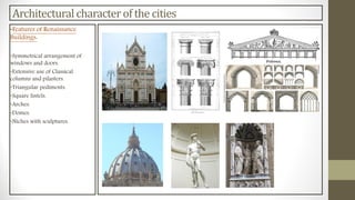 Architectural character of the cities
•Features of Renaissance
Buildings:
•Symmetrical arrangement of
windows and doors.
•Extensive use of Classical
columns and pilasters.
•Triangular pediments.
•Square lintels.
•Arches.
•Domes.
•Niches with sculptures.
 