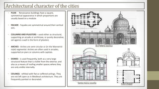 Architectural character of the cities
• PLAN - Renaissance buildings have a square,
symmetrical appearance in which proportions are
usually based on a module.
• FACADE - Façades are symmetrical around their vertical
axis.
• COLUMNS AND PILASTERS – used either as structural,
supporting an arcade or architrave, or purely decorative,
set against a wall in the form of pilasters
• ARCHES - Arches are semi-circular or (in the Mannerist
style) segmental. Arches are often used in arcades,
supported on piers or columns with capitals.
• DOMES - is used frequently, both as a very large
structural feature that is visible from the exterior, and
also as a means of roofing smaller spaces where they
are only visible internally.
• CEILINGS - refitted with flat or coffered ceilings. They
are not left open as in Medieval architecture. They are
frequently painted or decorated.
St.Peters basilica
Santa maria novella Pazzi chapel
 