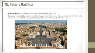 St. Peter's Basilica
• St. Peter's Basilica is a Late Renaissance church located within Vatican City.
• Designed principally by Donato Bramante, Michelangelo, Carlo Maderno and Gian Lorenzo Bernini, St. Peter's is the
most renowned work of Renaissance architecture and remains the largest church in the world.
 