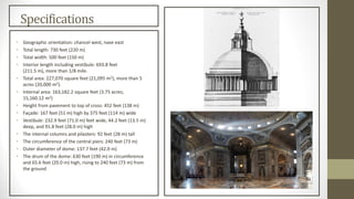 Specifications
• Geographic orientation: chancel west, nave east
• Total length: 730 feet (220 m)
• Total width: 500 feet (150 m)
• Interior length including vestibule: 693.8 feet
(211.5 m), more than 1/8 mile.
• Total area: 227,070 square feet (21,095 m2), more than 5
acres (20,000 m2).
• Internal area: 163,182.2 square feet (3.75 acres;
15,160.12 m2)
• Height from pavement to top of cross: 452 feet (138 m)
• Façade: 167 feet (51 m) high by 375 feet (114 m) wide
• Vestibule: 232.9 feet (71.0 m) feet wide, 44.2 feet (13.5 m)
deep, and 91.8 feet (28.0 m) high
• The internal columns and pilasters: 92 feet (28 m) tall
• The circumference of the central piers: 240 feet (73 m)
• Outer diameter of dome: 137.7 feet (42.0 m)
• The drum of the dome: 630 feet (190 m) in circumference
and 65.6 feet (20.0 m) high, rising to 240 feet (73 m) from
the ground
 
