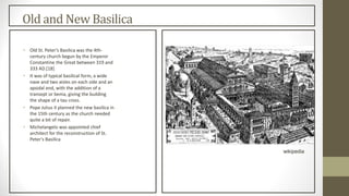 Old and New Basilica
• Old St. Peter's Basilica was the 4th-
century church begun by the Emperor
Constantine the Great between 319 and
333 AD.[18]
• It was of typical basilical form, a wide
nave and two aisles on each side and an
apsidal end, with the addition of a
transept or bema, giving the building
the shape of a tau cross.
• Pope Julius II planned the new basilica in
the 15th century as the church needed
quite a bit of repair.
• Michelangelo was appointed chief
architect for the reconstruction of St.
Peter's Basilica
wikipedia
 