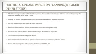 FURTHERSCOPEAND IMPACTON PLANNING(LOCALOR
OTHER STATES)
• Alberti’s restricting concept of architectural town planning showcased the methodological difference between the planning of a
Single part of the city vs. the city as a whole .
• However, his belief in making the new architecture resemble the old helped shape the renaissance.
• This logic worked only in small towns like Pienza and Urbino.
• It’s impact on the local town planning resulted in Suburbanisation among other things.
• Suburbanisation refers to the rise of affordable housing on the outskirts of major cities.
• Industrial development initiated growth of cities.
• Compartmentalization of the cultural centres, residential centres and commercial/industrial centres.
• Source : http://www.goethe.de/kue/arc/dos/dos/sls/zup/en9009642.htm
 