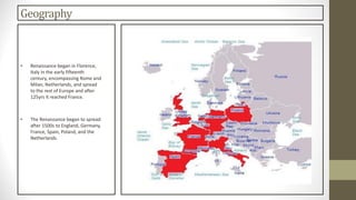 Geography
• Renaissance began in Florence,
Italy in the early fifteenth
century, encompassing Rome and
Milan, Netherlands, and spread
to the rest of Europe and after
125yrs it reached France.
• The Renaissance began to spread
after 1500s to England, Germany,
France, Spain, Poland, and the
Netherlands.
 