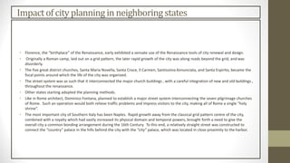 Impactof city planningin neighboringstates
• Florence, the “birthplace” of the Renaissance, early exhibited a sensate use of the Renaissance tools of city renewal and design.
• Originally a Roman camp, laid out on a grid pattern, the later rapid growth of the city was along roads beyond the grid, and was
disorderly.
• The five great district churches, Santa Maria Novella, Santa Croce, Il Carmen, Santissima Annunciata, and Santa Espirito, became the
focal points around which the life of the city was organized.
• The street system was as such that it interconnected the major church buildings , with a careful integration of new and old buildings ,
throughout the renaissance.
• Other states starting adopted the planning methods.
• Like in Rome architect, Dominico Fontana, planned to establish a major street system interconnecting the seven pilgrimage churches
of Rome. Such an operation would both relieve traffic problems and impress visitors to the city, making all of Rome a single “holy
shrine”.
• The most important city of Southern Italy has been Naples. Rapid growth away from the classical grid pattern centre of the city,
combined with a royalty which had vastly increased its physical domain and temporal powers, brought forth a need to give the
overall city a common bonding arrangement during the 16th Century. To this end, a relatively straight street was constructed to
connect the “country” palace in the hills behind the city with the “city” palace, which was located in close proximity to the harbor.
 