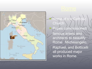 Rome 
►Home of the Catholic 
Church 
►Popes commissioned 
famous artists and 
architects to beautify 
Rome. Michelangelo, 
Raphael, and Botticelli 
all produced major 
works in Rome. 
1100 
 