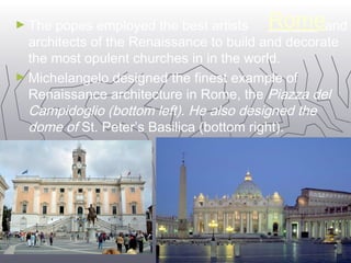 ►The popes employed the best artists R o m e and 
architects of the Renaissance to build and decorate 
the most opulent churches in in the world. 
►Michelangelo designed the finest example of 
Renaissance architecture in Rome, the Piazza del 
Campidoglio (bottom left). He also designed the 
dome of St. Peter’s Basilica (bottom right). 
1111 
 