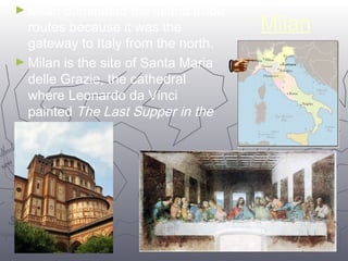Milan ►Milan dominated the inland trade 
1144 
routes because it was the 
gateway to Italy from the north. 
►Milan is the site of Santa Maria 
delle Grazie, the cathedral 
where Leonardo da Vinci 
painted The Last Supper in the 
dining hall. 
 