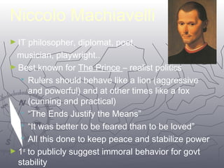 1155 
Niccolo Machiavelli 
►IT philosopher, diplomat, poet, 
musician, playwright.. 
►Best known for The Prince – realist politics 
 Rulers should behave like a lion (aggressive 
and powerful) and at other times like a fox 
(cunning and practical) 
 “The Ends Justify the Means” 
 “It was better to be feared than to be loved” 
 All this done to keep peace and stabilize power 
►1st to publicly suggest immoral behavior for govt 
stability 
 