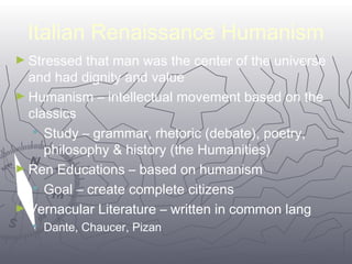 Italian Renaissance Humanism 
►Stressed that man was the center of the universe 
and had dignity and value 
►Humanism – intellectual movement based on the 
classics 
 Study – grammar, rhetoric (debate), poetry, 
philosophy & history (the Humanities) 
►Ren Educations – based on humanism 
1188 
 Goal – create complete citizens 
►Vernacular Literature – written in common lang 
 Dante, Chaucer, Pizan 
 