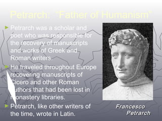 Petrarch: “Father of Humanism” 
►Petrarch was a scholar and 
poet who was responsible for 
the recovery of manuscripts 
and works of Greek and 
Roman writers. 
►He traveled throughout Europe 
recovering manuscripts of 
Cicero and other Roman 
authors that had been lost in 
monastery libraries. 
►Petrarch, like other writers of 
FFrraanncceessccoo 
the time, wrote in Latin. 
PPeettrraarrcchh 
1199 
 