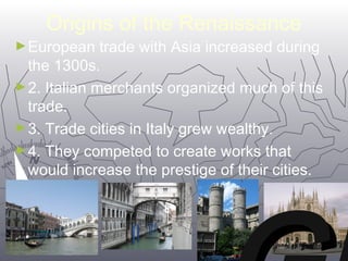Origins of the Renaissance 
►European trade with Asia increased during 
the 1300s. 
►2. Italian merchants organized much of this 
trade. 
►3. Trade cities in Italy grew wealthy. 
►4. They competed to create works that 
would increase the prestige of their cities. 
VV 
GG 
M22 
Mi 
 