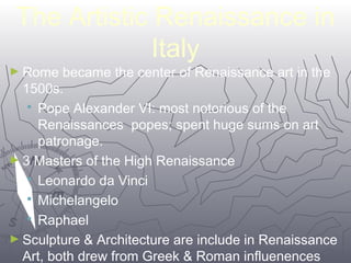 The Artistic Renaissance in 
2222 
Italy 
►Rome became the center of Renaissance art in the 
1500s. 
 Pope Alexander VI: most notorious of the 
Renaissances popes; spent huge sums on art 
patronage. 
►3 Masters of the High Renaissance 
 Leonardo da Vinci 
 Michelangelo 
 Raphael 
►Sculpture & Architecture are include in Renaissance 
Art, both drew from Greek & Roman influenences 
 