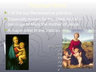 2266 
Raphael Santi 
►1 of the top Renaissance painters 
►Especially known for his “Madonna's” – 
paintings of Mary the mother of Jesus 
►A major artist in the Vatican 
MMaaddoonnnnaa 
ooff 
tthhee 
MMee 
aadd 
ooww 
ss MM 
 