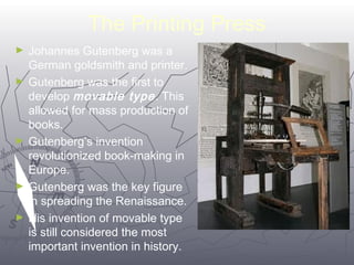 The Printing Press 
3399 
► Johannes Gutenberg was a 
German goldsmith and printer. 
► Gutenberg was the first to 
develop movable type . This 
allowed for mass production of 
books. 
► Gutenberg’s invention 
revolutionized book-making in 
Europe. 
► Gutenberg was the key figure 
in spreading the Renaissance. 
► His invention of movable type 
is still considered the most 
important invention in history. 
 