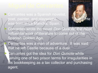 4422 
Miguel de Cervantes 
►Cervantes was a Spanish novelist, 
poet, painter, and playwright. He 
was born in La Mancha, Spain. 
►Cervantes wrote the novel Don Quixote, the most 
influential work of literature to come out of the 
Spanish Golden Age. 
►Cervantes was a man of adventure. It was said 
that he left Castile because of a duel. 
►Cervantes got the idea for Don Quixote while 
serving one of two prison terms for irregularities in 
his bookkeeping as a tax collector and purchasing 
agent. 
 
