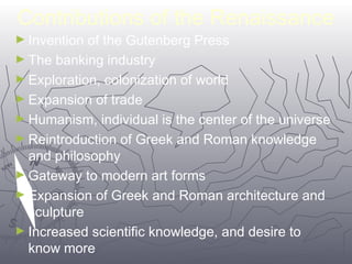 Contributions of the Renaissance 
►Invention of the Gutenberg Press 
►The banking industry 
►Exploration, colonization of world 
►Expansion of trade 
►Humanism, individual is the center of the universe 
►Reintroduction of Greek and Roman knowledge 
and philosophy 
►Gateway to modern art forms 
►Expansion of Greek and Roman architecture and 
sculpture 
►Increased scientific knowledge, and desire to 
know more 
4466 
 