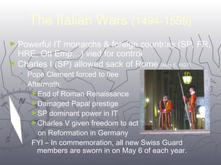 The Italian Wars (1494-1559) 
►Powerful IT monarchs & foreign countries (SP, FR, 
HRE, Ott Emp…) vied for control 
►Charles I (SP) allowed sack of Rome (May 5, 1527) 
4477 
 Pope Clement forced to flee 
 Aftermath: 
►End of Roman Renaissance 
►Damaged Papal prestige 
►SP dominant power in IT 
►Charles V given freedom to act 
on Reformation in Germany 
FYI – In commemoration, all new Swiss Guard 
members are sworn in on May 6 of each year. 
 