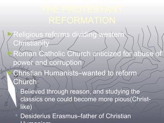 THE PROTESTANT 
REFORMATION 
►Religious reforms dividing western 
Christianity 
►Roman Catholic Church criticized for abuse of 
power and corruption 
►Christian Humanists–wanted to reform 
Church 
 Believed through reason, and studying the 
classics one could become more pious(Christ-like) 
 Desiderius Erasmus–father of Christian 
Humanism 
4488 
 