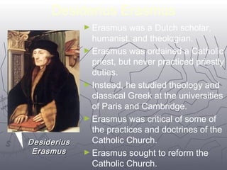 Desiderius Erasmus 
►Erasmus was a Dutch scholar, 
humanist, and theologian. 
►Erasmus was ordained a Catholic 
priest, but never practiced priestly 
duties. 
►Instead, he studied theology and 
classical Greek at the universities 
of Paris and Cambridge. 
►Erasmus was critical of some of 
the practices and doctrines of the 
Catholic Church. 
►Erasmus sought to reform the 
Catholic Church. 
4499 
DDeessiiddeerriiuuss 
EErraassmmuuss 
 