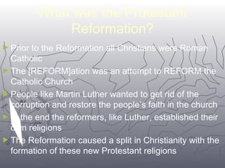 What was the Protestant 
5522 
Reformation? 
►Prior to the Reformation all Christians were Roman 
Catholic 
►The [REFORM]ation was an attempt to REFORM the 
Catholic Church 
►People like Martin Luther wanted to get rid of the 
corruption and restore the people’s faith in the church 
►In the end the reformers, like Luther, established their 
own religions 
►The Reformation caused a split in Christianity with the 
formation of these new Protestant religions 
 