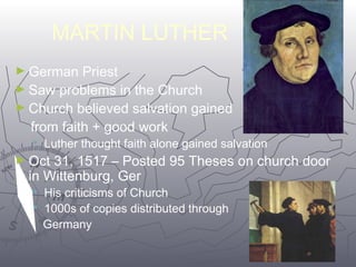 5544 
MARTIN LUTHER 
►German Priest 
►Saw problems in the Church 
►Church believed salvation gained 
from faith + good work 
 Luther thought faith alone gained salvation 
►Oct 31, 1517 – Posted 95 Theses on church door 
in Wittenburg, Ger 
 His criticisms of Church 
 1000s of copies distributed through 
Germany 
 