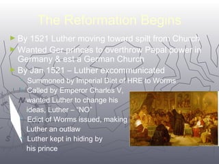 The Reformation Begins 
►By 1521 Luther moving toward spilt from Church 
►Wanted Ger princes to overthrow Papal power in 
Germany & est a German Church 
►By Jan 1521 – Luther excommunicated 
 Summoned by Imperial Diet of HRE to Worms 
 Called by Emperor Charles V, 
wanted Luther to change his 
ideas, Luther – “NO” 
 Edict of Worms issued, making 
Luther an outlaw 
 Luther kept in hiding by 
his prince 
5555 
 