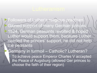 5566 
Lutheranism 
►Followers of Luther’s religious practices 
►Gained support of many German princes 
►1524, German peasants revolted & hoped 
Luther would support them, because Luther 
needed the princes’ support, he did not help 
the peasants 
►Germany in turmoil – Catholic? Lutheran? 
 To achieve peace Emperor Charles V accepted 
the Peace of Augsburg (allowed Ger princes to 
choose the faith of their region) 
 