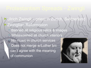 Protestantism Spreads - Zwingli 
►Ulrich Zwingli – priest in Zurich, Switzerland 
►Zwinglian Reformation 
 Banned all religious relics & images 
 Whitewashed all church interiors 
 No music in church services 
 Does not merge w/Luther b/c 
can’t agree with the meaning 
of communion 
5577 
 
