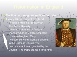 Reformation in England 
►Political, not religious motives for reform 
►Henry VIII – King of England 
6633 
 Needs a male heir to carry on 
the Tudor Dynasty 
 Married Catherine of Aragon 
(Aunt of Charles V,HRE Emperor) 
 Have a daughter, Mary 
 No son, so Henry wants a divorce! 
In the Catholic Church, you 
need an annulment, granted by the 
Church. The Pope grants it for a King. 
 
