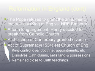 Reformation in England (cont) 
►The Pope refused to grant the annulment, 
too political (King of Eng vs. HRE Emperor) 
►After a long argument, Henry decided to 
break from Catholic Church 
►Archbishop of Canterbury granted divorce 
►Act of Supremacy(1534) est Church of Eng 
 King control over doctrine, appointments, etc 
 Dissolves Cath claims, sells land & possessions 
 Remained close to Cath teachings 
6644 
 