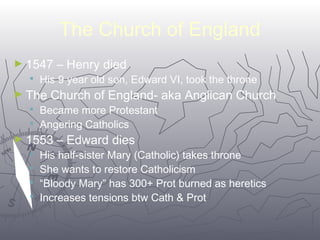 The Church of England 
6666 
►1547 – Henry died 
 His 9 year old son, Edward VI, took the throne 
►The Church of England- aka Anglican Church 
 Became more Protestant 
 Angering Catholics 
►1553 – Edward dies 
 His half-sister Mary (Catholic) takes throne 
 She wants to restore Catholicism 
 “Bloody Mary” has 300+ Prot burned as heretics 
 Increases tensions btw Cath & Prot 
 