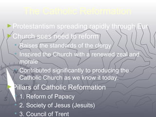 The Catholic Reformation 
►Protestantism spreading rapidly through Eur 
►Church sees need to reform 
 Raises the standards of the clergy 
 Inspired the Church with a renewed zeal and 
morale 
 Contributed significantly to producing the 
Catholic Church as we know it today. 
6677 
►Pillars of Catholic Reformation 
 1. Reform of Papacy 
 2. Society of Jesus (Jesuits) 
 3. Council of Trent 
 