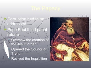 6688 
The Papacy 
►Corruption had to be 
addressed 
►Pope Paul II led papal 
reform 
 Oversaw the creation of 
the Jesuit order 
 Opened the Council of 
Trent 
 Revived the Inquisition 
 