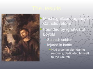 6699 
The Jesuits 
►Most significant agency of 
Catholic reform 
►Founded by Ignatius of 
Loyola 
 Spanish soldier 
 Injured in battle 
►Had a conversion during 
recovery, dedicated himself 
to the Church 
 