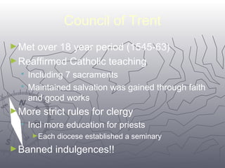 7711 
Council of Trent 
►Met over 18 year period (1545-63) 
►Reaffirmed Catholic teaching 
 Including 7 sacraments 
 Maintained salvation was gained through faith 
and good works 
►More strict rules for clergy 
 Incl more education for priests 
►Each diocese established a seminary 
►Banned indulgences!! 
 